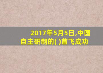 2017年5月5日,中国自主研制的( )首飞成功